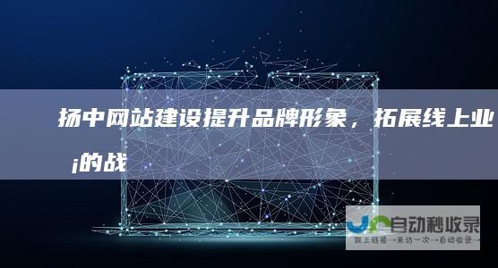 扬中网站建设：提升品牌形象，拓展线上业务的战略之选